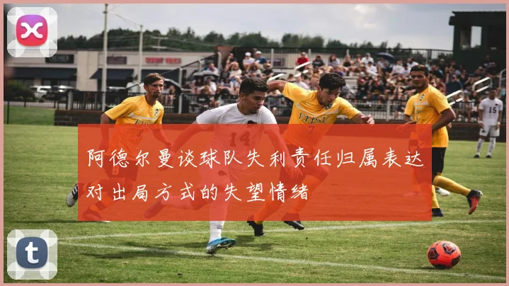 阿德尔曼谈球队失利责任归属表达对出局方式的失望情绪