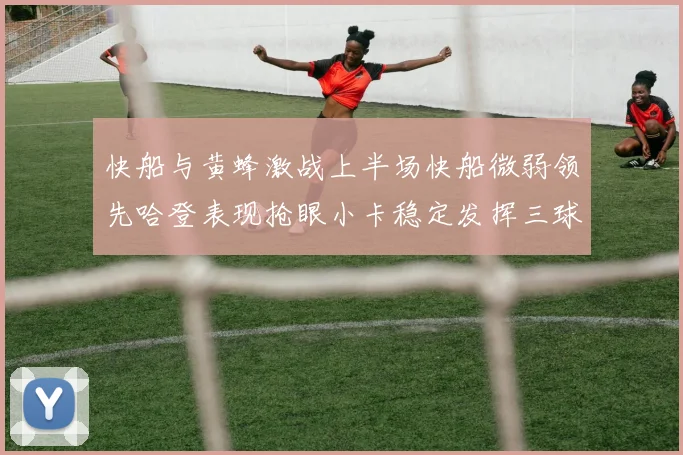 快船与黄蜂激战上半场快船微弱领先哈登表现抢眼小卡稳定发挥三球状态起伏