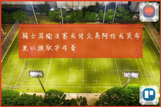 骑士若输活塞或将交易阿伦或莫布里以换取字母哥