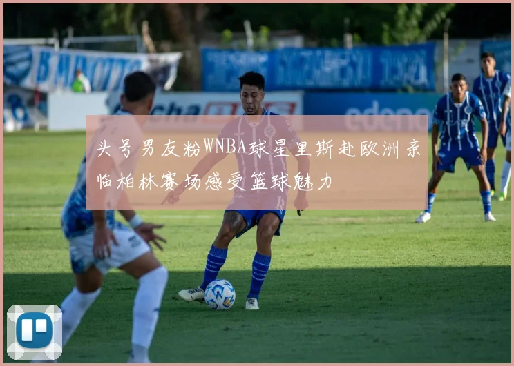头号男友粉WNBA球星里斯赴欧洲亲临柏林赛场感受篮球魅力