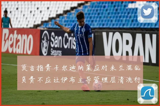 莫吉指责卡尔迪纳莱应对米兰混乱负责不应让伊布主导管理层清洗行动
