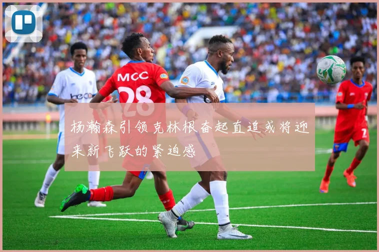 杨瀚森引领克林根奋起直追或将迎来新飞跃的紧迫感