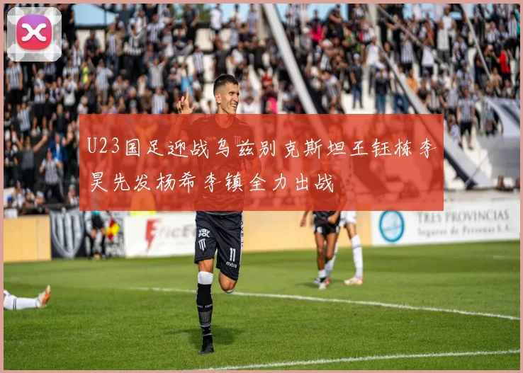 U23国足迎战乌兹别克斯坦王钰栋李昊先发杨希李镇全力出战
