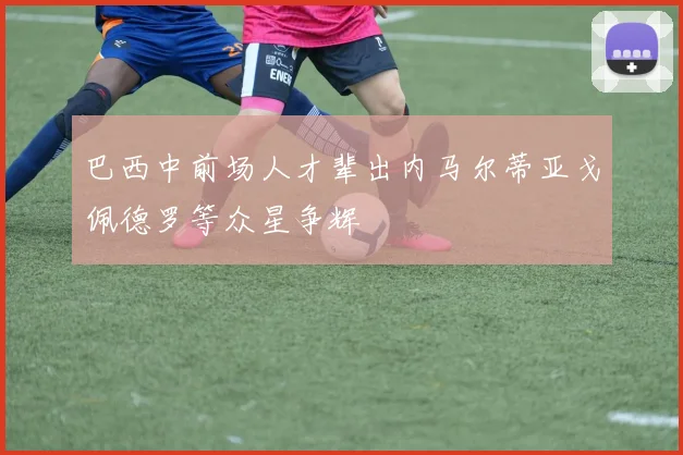 巴西中前场人才辈出内马尔蒂亚戈佩德罗等众星争辉