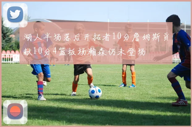 湖人半场落后开拓者10分詹姆斯贡献10分4篮板杨瀚森仍未登场