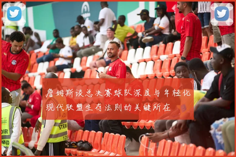 詹姆斯谈总决赛球队深度与年轻化现代联盟生存法则的关键所在