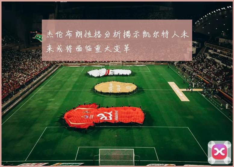 杰伦布朗性格分析揭示凯尔特人未来或将面临重大变革