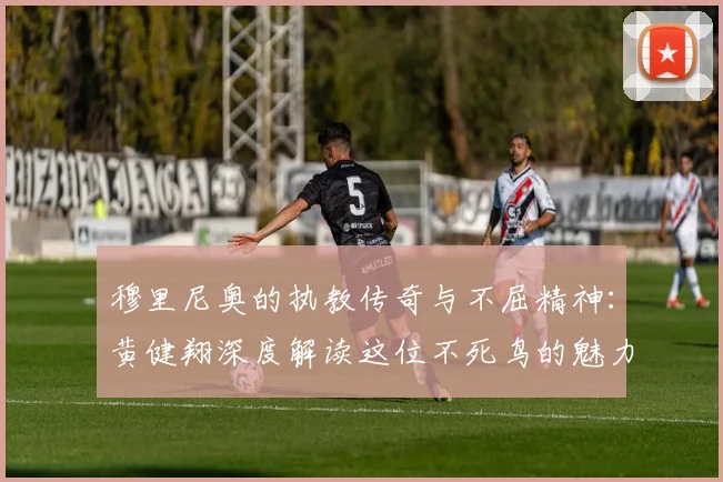 穆里尼奥的执教传奇与不屈精神：黄健翔深度解读这位不死鸟的魅力