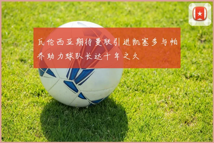 瓦伦西亚期待曼联引进凯塞多与帕乔助力球队长达十年之久