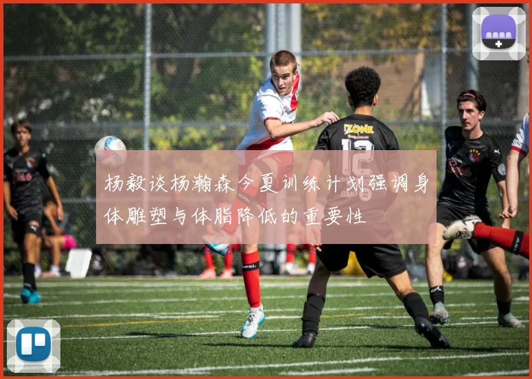 杨毅谈杨瀚森今夏训练计划强调身体雕塑与体脂降低的重要性