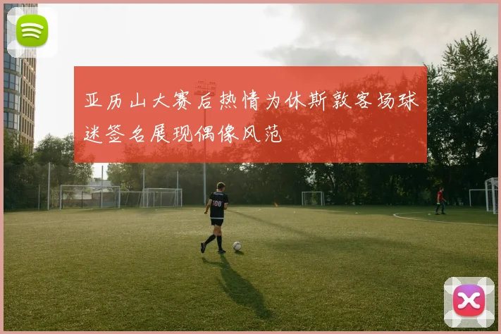 亚历山大赛后热情为休斯敦客场球迷签名展现偶像风范