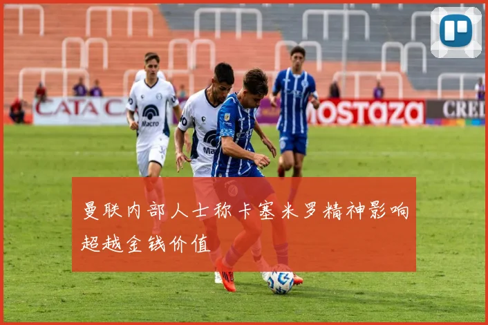 曼联内部人士称卡塞米罗精神影响超越金钱价值