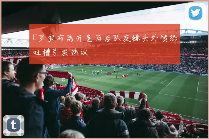 C罗宣布离开皇马后队友镜头外愤怒吐槽引发热议