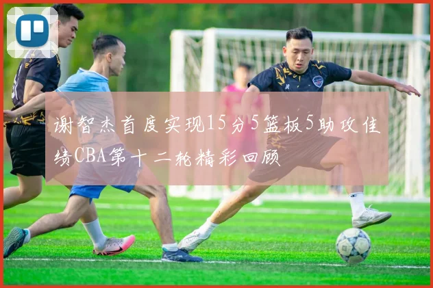 谢智杰首度实现15分5篮板5助攻佳绩CBA第十二轮精彩回顾