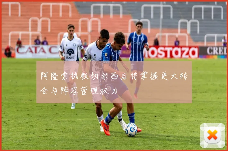 阿隆索执教切尔西后将掌握更大转会与阵容管理权力