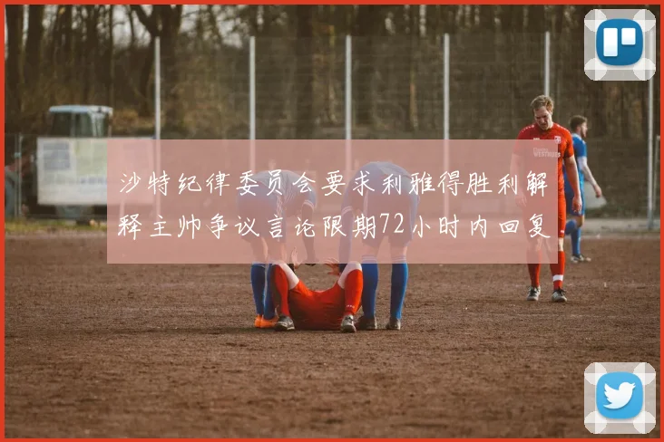 沙特纪律委员会要求利雅得胜利解释主帅争议言论限期72小时内回复