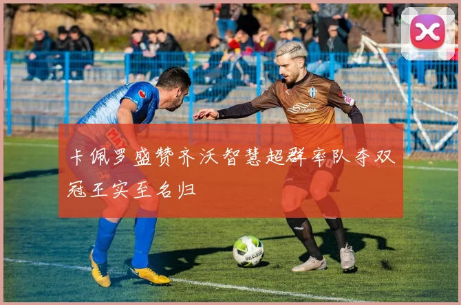 卡佩罗盛赞齐沃智慧超群率队夺双冠王实至名归