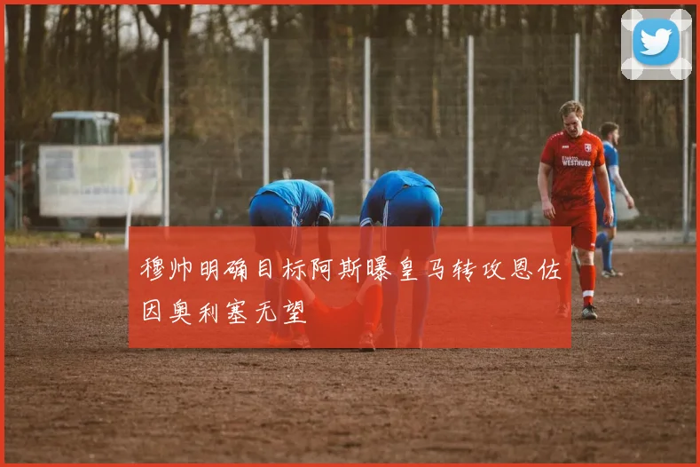 穆帅明确目标阿斯曝皇马转攻恩佐因奥利塞无望