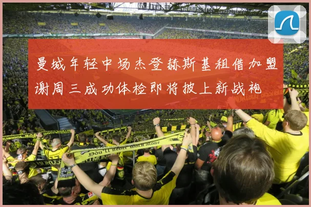 曼城年轻中场杰登赫斯基租借加盟谢周三成功体检即将披上新战袍